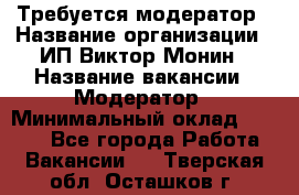 Требуется модератор › Название организации ­ ИП Виктор Монин › Название вакансии ­ Модератор › Минимальный оклад ­ 6 200 - Все города Работа » Вакансии   . Тверская обл.,Осташков г.